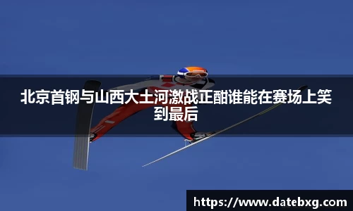 北京首钢与山西大土河激战正酣谁能在赛场上笑到最后