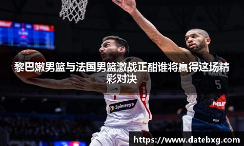 黎巴嫩男篮与法国男篮激战正酣谁将赢得这场精彩对决